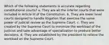 Which of the following statements is accurate regarding constitutional courts? a. They are all the inferior courts that were included in Article III of the Constitution. b. They are lower level courts designed to handle litigation that exercise the same power of judicial review as the Supreme Court. c. They are created by the Supreme Court to minimize the workload of the justices and take advantage of specialization to produce better decisions. d. They are established by the president to relieve the workload on the Supreme Court.