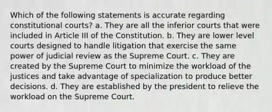 Which of the following statements is accurate regarding constitutional courts? a. They are all the inferior courts that were included in Article III of the Constitution. b. They are lower level courts designed to handle litigation that exercise the same power of judicial review as the Supreme Court. c. They are created by the Supreme Court to minimize the workload of the justices and take advantage of specialization to produce better decisions. d. They are established by the president to relieve the workload on the Supreme Court.