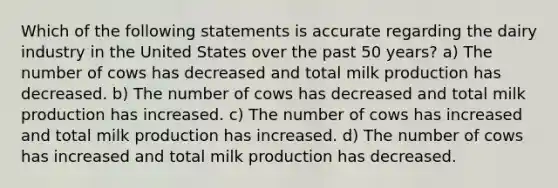 Which of the following statements is accurate regarding the dairy industry in the United States over the past 50 years? a) The number of cows has decreased and total milk production has decreased. b) The number of cows has decreased and total milk production has increased. c) The number of cows has increased and total milk production has increased. d) The number of cows has increased and total milk production has decreased.