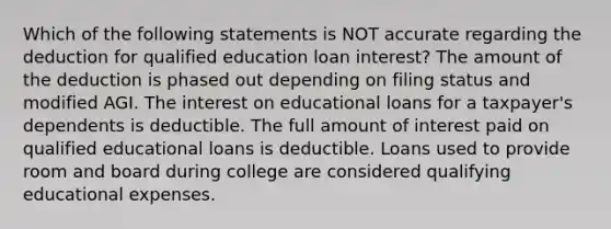 Which of the following statements is NOT accurate regarding the deduction for qualified education loan interest? The amount of the deduction is phased out depending on filing status and modified AGI. The interest on educational loans for a taxpayer's dependents is deductible. The full amount of interest paid on qualified educational loans is deductible. Loans used to provide room and board during college are considered qualifying educational expenses.