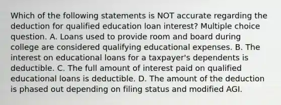 Which of the following statements is NOT accurate regarding the deduction for qualified education loan interest? Multiple choice question. A. Loans used to provide room and board during college are considered qualifying educational expenses. B. The interest on educational loans for a taxpayer's dependents is deductible. C. The full amount of interest paid on qualified educational loans is deductible. D. The amount of the deduction is phased out depending on filing status and modified AGI.