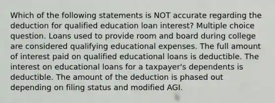 Which of the following statements is NOT accurate regarding the deduction for qualified education loan interest? Multiple choice question. Loans used to provide room and board during college are considered qualifying educational expenses. The full amount of interest paid on qualified educational loans is deductible. The interest on educational loans for a taxpayer's dependents is deductible. The amount of the deduction is phased out depending on filing status and modified AGI.