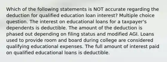 Which of the following statements is NOT accurate regarding the deduction for qualified education loan interest? Multiple choice question. The interest on educational loans for a taxpayer's dependents is deductible. The amount of the deduction is phased out depending on filing status and modified AGI. Loans used to provide room and board during college are considered qualifying educational expenses. The full amount of interest paid on qualified educational loans is deductible.