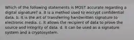 Which of the following statements is MOST accurate regarding a digital signature? a. It is a method used to encrypt confidential data. b. It is the art of transferring handwritten signature to electronic media. c. It allows the recipient of data to prove the source and integrity of data. d. It can be used as a signature system and a cryptosystem.