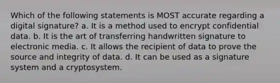 Which of the following statements is MOST accurate regarding a digital signature? a. It is a method used to encrypt confidential data. b. It is the art of transferring handwritten signature to electronic media. c. It allows the recipient of data to prove the source and integrity of data. d. It can be used as a signature system and a cryptosystem.