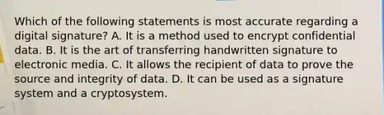 Which of the following statements is most accurate regarding a digital signature? A. It is a method used to encrypt confidential data. B. It is the art of transferring handwritten signature to electronic media. C. It allows the recipient of data to prove the source and integrity of data. D. It can be used as a signature system and a cryptosystem.