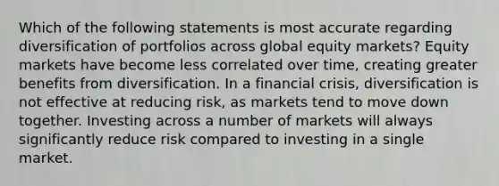 Which of the following statements is most accurate regarding diversification of portfolios across global equity markets? Equity markets have become less correlated over time, creating greater benefits from diversification. In a financial crisis, diversification is not effective at reducing risk, as markets tend to move down together. Investing across a number of markets will always significantly reduce risk compared to investing in a single market.