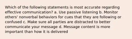 Which of the following statements is most accurate regarding effective communication? a. Use passive listening b. Monitor others' nonverbal behaviors for cues that they are following or confused c. Make sure all parties are distracted to better communicate your message d. Message content is more important than how it is delivered