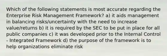 Which of the following statements is most accurate regarding the Enterprise Risk Management Framework? a) it aids management in balancing risks/uncertainty with the need to increase value/returns b) it is required by the SEC to be put in place for all public companies c) it was developed prior to the Internal Control - Integrated Framework d) the purpose of the framework is to help organizations eliminate risk