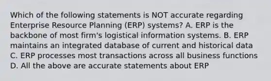 Which of the following statements is NOT accurate regarding Enterprise Resource Planning (ERP) systems? A. ERP is the backbone of most firm's logistical information systems. B. ERP maintains an integrated database of current and historical data C. ERP processes most transactions across all business functions D. All the above are accurate statements about ERP