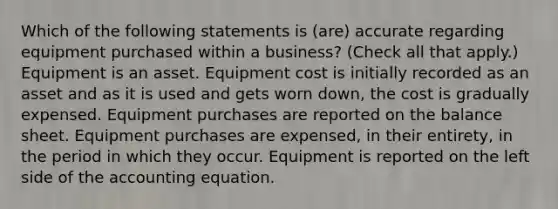 Which of the following statements is (are) accurate regarding equipment purchased within a business? (Check all that apply.) Equipment is an asset. Equipment cost is initially recorded as an asset and as it is used and gets worn down, the cost is gradually expensed. Equipment purchases are reported on the balance sheet. Equipment purchases are expensed, in their entirety, in the period in which they occur. Equipment is reported on the left side of the accounting equation.