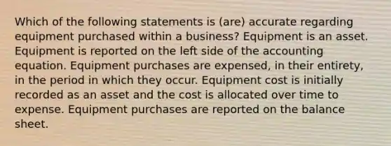 Which of the following statements is (are) accurate regarding equipment purchased within a business? Equipment is an asset. Equipment is reported on the left side of the accounting equation. Equipment purchases are expensed, in their entirety, in the period in which they occur. Equipment cost is initially recorded as an asset and the cost is allocated over time to expense. Equipment purchases are reported on the balance sheet.