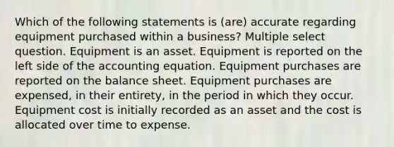 Which of the following statements is (are) accurate regarding equipment purchased within a business? Multiple select question. Equipment is an asset. Equipment is reported on the left side of the accounting equation. Equipment purchases are reported on the balance sheet. Equipment purchases are expensed, in their entirety, in the period in which they occur. Equipment cost is initially recorded as an asset and the cost is allocated over time to expense.