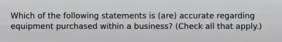 Which of the following statements is (are) accurate regarding equipment purchased within a business? (Check all that apply.)