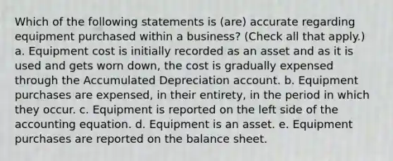 Which of the following statements is (are) accurate regarding equipment purchased within a business? (Check all that apply.) a. Equipment cost is initially recorded as an asset and as it is used and gets worn down, the cost is gradually expensed through the Accumulated Depreciation account. b. Equipment purchases are expensed, in their entirety, in the period in which they occur. c. Equipment is reported on the left side of the accounting equation. d. Equipment is an asset. e. Equipment purchases are reported on the balance sheet.