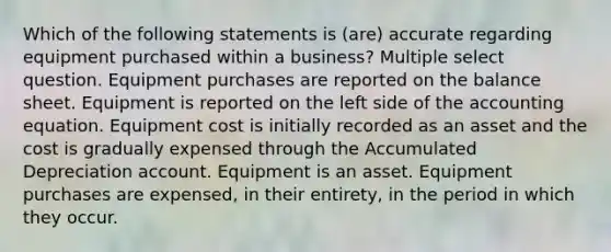 Which of the following statements is (are) accurate regarding equipment purchased within a business? Multiple select question. Equipment purchases are reported on the balance sheet. Equipment is reported on the left side of the accounting equation. Equipment cost is initially recorded as an asset and the cost is gradually expensed through the Accumulated Depreciation account. Equipment is an asset. Equipment purchases are expensed, in their entirety, in the period in which they occur.