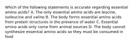 Which of the following statements is accurate regarding essential amino acids? A. The only essential amino acids are leucine, isoleucine and valine B. The body forms essential amino acids from protein structures in the presence of water C. Essential amino acids only come from animal sources D. The body cannot synthesize essential amino acids so they must be consumed in food