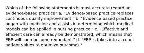 Which of the following statements is most accurate regarding evidence-based practice? a. "Evidence-based practice replaces continuous quality improvement." b. "Evidence-based practice began with medicine and assists in determining which medical models can be applied in nursing practice." c. "Effective and efficient care can already be demonstrated, which means that EBP will soon become redundant." d. "EBP is takes into account patient values to optimize outcomes."