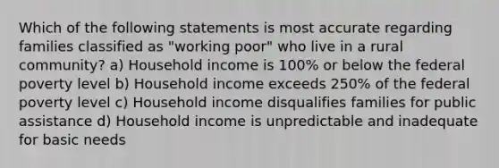 Which of the following statements is most accurate regarding families classified as "working poor" who live in a rural community? a) Household income is 100% or below the federal poverty level b) Household income exceeds 250% of the federal poverty level c) Household income disqualifies families for public assistance d) Household income is unpredictable and inadequate for basic needs