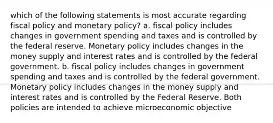 which of the following statements is most accurate regarding fiscal policy and monetary policy? a. fiscal policy includes changes in government spending and taxes and is controlled by the federal reserve. Monetary policy includes changes in the money supply and interest rates and is controlled by the federal government. b. fiscal policy includes changes in government spending and taxes and is controlled by the federal government. Monetary policy includes changes in the money supply and interest rates and is controlled by the Federal Reserve. Both policies are intended to achieve microeconomic objective