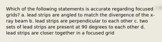 Which of the following statements is accurate regarding focused grids? a. lead strips are angled to match the divergence of the x-ray beam b. lead strips are perpendicular to each other c. two sets of lead strips are present at 90 degrees to each other d. lead strips are closer together in a focused grid