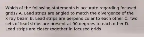 Which of the following statements is accurate regarding focused grids? A. Lead strips are angled to match the divergence of the x-ray beam B. Lead strips are perpendicular to each other C. Two sets of lead strips are present at 90 degrees to each other D. Lead strips are closer together in focused grids