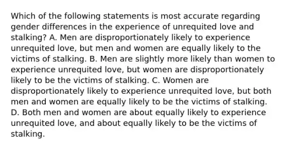 Which of the following statements is most accurate regarding gender differences in the experience of unrequited love and stalking? A. Men are disproportionately likely to experience unrequited love, but men and women are equally likely to the victims of stalking. B. Men are slightly more likely than women to experience unrequited love, but women are disproportionately likely to be the victims of stalking. C. Women are disproportionately likely to experience unrequited love, but both men and women are equally likely to be the victims of stalking. D. Both men and women are about equally likely to experience unrequited love, and about equally likely to be the victims of stalking.