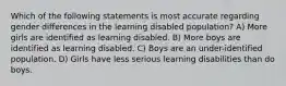 Which of the following statements is most accurate regarding gender differences in the learning disabled population? A) More girls are identified as learning disabled. B) More boys are identified as learning disabled. C) Boys are an under-identified population. D) Girls have less serious learning disabilities than do boys.