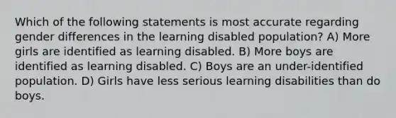 Which of the following statements is most accurate regarding gender differences in the learning disabled population? A) More girls are identified as learning disabled. B) More boys are identified as learning disabled. C) Boys are an under-identified population. D) Girls have less serious learning disabilities than do boys.