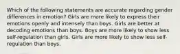 Which of the following statements are accurate regarding gender differences in emotion? Girls are more likely to express their emotions openly and intensely than boys. Girls are better at decoding emotions than boys. Boys are more likely to show less self-regulation than girls. Girls are more likely to show less self-regulation than boys.