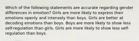 Which of the following statements are accurate regarding gender differences in emotion? Girls are more likely to express their emotions openly and intensely than boys. Girls are better at decoding emotions than boys. Boys are more likely to show less self-regulation than girls. Girls are more likely to show less self-regulation than boys.