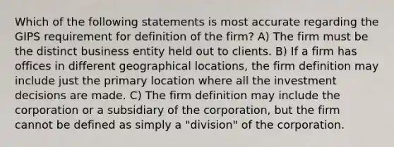 Which of the following statements is most accurate regarding the GIPS requirement for definition of the firm? A) The firm must be the distinct business entity held out to clients. B) If a firm has offices in different geographical locations, the firm definition may include just the primary location where all the investment decisions are made. C) The firm definition may include the corporation or a subsidiary of the corporation, but the firm cannot be defined as simply a "division" of the corporation.