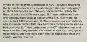 Which of the following statements is MOST accurate regarding the human tendencies for social categorization and subtyping? A. These tendencies are relatively new in human history (i.e., they did not exist 2000 years ago). B. These tendencies have only recently been seen as bad or wrong (i.e., they were not seen as bad 1000 years ago). C. These tendencies are relatively new in human history AND they have only recently been seen as bad or wrong. D. These tendencies are NOT relatively new, and they have NOT only recently been seen as bad (i.e., they appear to be innate, and they have been seen as deplorable since the earliest written records).