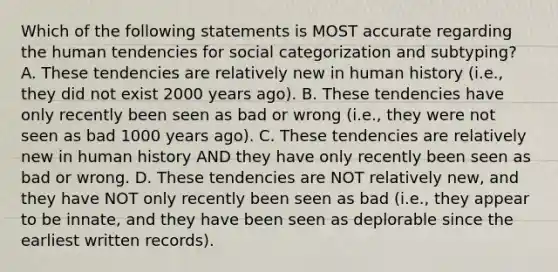 Which of the following statements is MOST accurate regarding the human tendencies for social categorization and subtyping? A. These tendencies are relatively new in human history (i.e., they did not exist 2000 years ago). B. These tendencies have only recently been seen as bad or wrong (i.e., they were not seen as bad 1000 years ago). C. These tendencies are relatively new in human history AND they have only recently been seen as bad or wrong. D. These tendencies are NOT relatively new, and they have NOT only recently been seen as bad (i.e., they appear to be innate, and they have been seen as deplorable since the earliest written records).