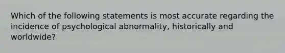 Which of the following statements is most accurate regarding the incidence of psychological abnormality, historically and worldwide?