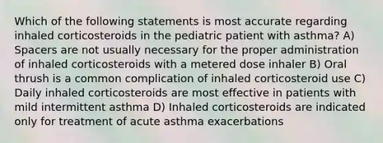 Which of the following statements is most accurate regarding inhaled corticosteroids in the pediatric patient with asthma? A) Spacers are not usually necessary for the proper administration of inhaled corticosteroids with a metered dose inhaler B) Oral thrush is a common complication of inhaled corticosteroid use C) Daily inhaled corticosteroids are most effective in patients with mild intermittent asthma D) Inhaled corticosteroids are indicated only for treatment of acute asthma exacerbations