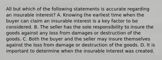 All but which of the following statements is accurate regarding an insurable interest? A. Knowing the earliest time when the buyer can claim an insurable interest is a key factor to be considered. B. The seller has the sole responsibility to insure the goods against any loss from damages or destruction of the goods. C. Both the buyer and the seller may insure themselves against the loss from damage or destruction of the goods. D. It is important to determine when the insurable interest was created.