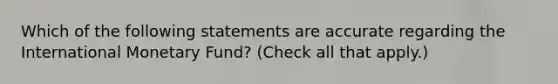 Which of the following statements are accurate regarding the International Monetary Fund? (Check all that apply.)