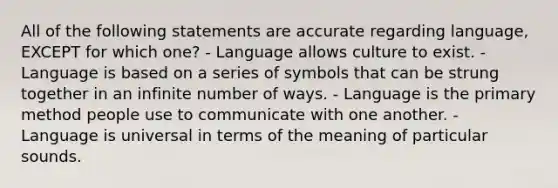 All of the following statements are accurate regarding language, EXCEPT for which one? - Language allows culture to exist. - Language is based on a series of symbols that can be strung together in an infinite number of ways. - Language is the primary method people use to communicate with one another. - Language is universal in terms of the meaning of particular sounds.