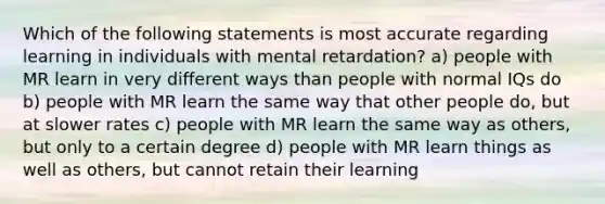 Which of the following statements is most accurate regarding learning in individuals with mental retardation? a) people with MR learn in very different ways than people with normal IQs do b) people with MR learn the same way that other people do, but at slower rates c) people with MR learn the same way as others, but only to a certain degree d) people with MR learn things as well as others, but cannot retain their learning