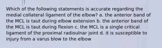 Which of the following statements is accurate regarding the medial collateral ligament of the elbow? a. the anterior band of the MCL is taut during elbow extension b. the anterior band of the MCL is taut during flexion c. the MCL is a single critical ligament of the proximal radioulnar joint d. it is susceptible to injury from a varus blow to the elbow