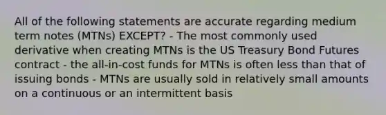 All of the following statements are accurate regarding medium term notes (MTNs) EXCEPT? - The most commonly used derivative when creating MTNs is the US Treasury Bond Futures contract - the all-in-cost funds for MTNs is often less than that of issuing bonds - MTNs are usually sold in relatively small amounts on a continuous or an intermittent basis