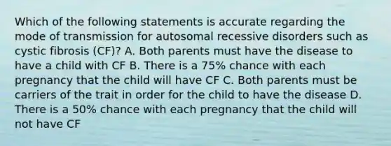 Which of the following statements is accurate regarding the mode of transmission for autosomal recessive disorders such as cystic fibrosis (CF)? A. Both parents must have the disease to have a child with CF B. There is a 75% chance with each pregnancy that the child will have CF C. Both parents must be carriers of the trait in order for the child to have the disease D. There is a 50% chance with each pregnancy that the child will not have CF