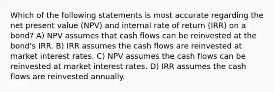 Which of the following statements is most accurate regarding the net present value (NPV) and internal rate of return (IRR) on a bond? A) NPV assumes that cash flows can be reinvested at the bond's IRR. B) IRR assumes the cash flows are reinvested at market interest rates. C) NPV assumes the cash flows can be reinvested at market interest rates. D) IRR assumes the cash flows are reinvested annually.