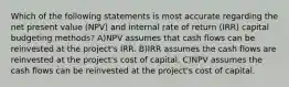 Which of the following statements is most accurate regarding the net present value (NPV) and internal rate of return (IRR) capital budgeting methods? A)NPV assumes that cash flows can be reinvested at the project's IRR. B)IRR assumes the cash flows are reinvested at the project's cost of capital. C)NPV assumes the cash flows can be reinvested at the project's cost of capital.