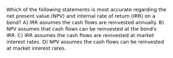 Which of the following statements is most accurate regarding the net present value (NPV) and internal rate of return (IRR) on a bond? A) IRR assumes the cash flows are reinvested annually. B) NPV assumes that cash flows can be reinvested at the bond's IRR. C) IRR assumes the cash flows are reinvested at market interest rates. D) NPV assumes the cash flows can be reinvested at market interest rates.