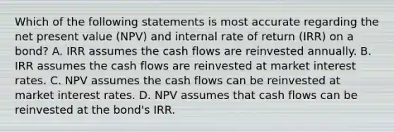 Which of the following statements is most accurate regarding the net present value (NPV) and internal rate of return (IRR) on a bond? A. IRR assumes the cash flows are reinvested annually. B. IRR assumes the cash flows are reinvested at market interest rates. C. NPV assumes the cash flows can be reinvested at market interest rates. D. NPV assumes that cash flows can be reinvested at the bond's IRR.