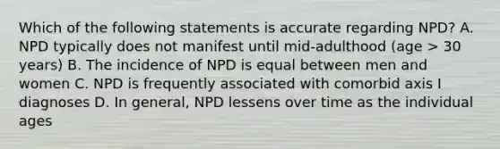 Which of the following statements is accurate regarding NPD? A. NPD typically does not manifest until mid-adulthood (age > 30 years) B. The incidence of NPD is equal between men and women C. NPD is frequently associated with comorbid axis I diagnoses D. In general, NPD lessens over time as the individual ages