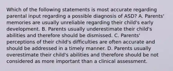 Which of the following statements is most accurate regarding parental input regarding a possible diagnosis of ASD? A. Parents' memories are usually unreliable regarding their child's early development. B. Parents usually underestimate their child's abilities and therefore should be dismissed. C. Parents' perceptions of their child's difficulties are often accurate and should be addressed in a timely manner. D. Parents usually overestimate their child's abilities and therefore should be not considered as more important than a clinical assessment.