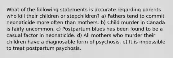 What of the following statements is accurate regarding parents who kill their children or stepchildren? a) Fathers tend to commit neonaticide more often than mothers. b) Child murder in Canada is fairly uncommon. c) Postpartum blues has been found to be a casual factor in neonaticide. d) All mothers who murder their children have a diagnosable form of psychosis. e) It is impossible to treat postpartum psychosis.